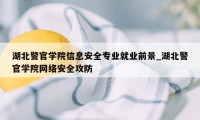 湖北警官学院信息安全专业就业前景_湖北警官学院网络安全攻防