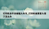 打印机会不会被植入木马_打印机被黑客入侵了怎么办