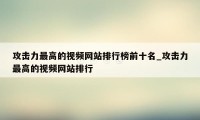 攻击力最高的视频网站排行榜前十名_攻击力最高的视频网站排行