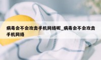 病毒会不会攻击手机网络呢_病毒会不会攻击手机网络