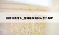 网络攻击他人_在网络攻击别人怎么办呢