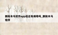 删除木马软件app后还有病毒吗_删除木马程序