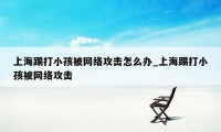 上海踢打小孩被网络攻击怎么办_上海踢打小孩被网络攻击