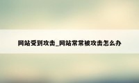 网站受到攻击_网站常常被攻击怎么办