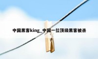 中国黑客king_中国一位顶级黑客被杀