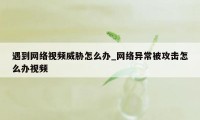 遇到网络视频威胁怎么办_网络异常被攻击怎么办视频