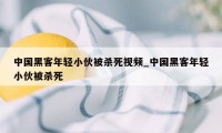 中国黑客年轻小伙被杀死视频_中国黑客年轻小伙被杀死