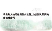 攻击别人的网站用什么软件_攻击别人的网站会被反击吗