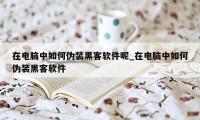 在电脑中如何伪装黑客软件呢_在电脑中如何伪装黑客软件