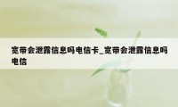 宽带会泄露信息吗电信卡_宽带会泄露信息吗电信