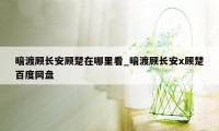 暗渡顾长安顾楚在哪里看_暗渡顾长安x顾楚百度网盘