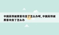 中国高铁被黑客攻击了怎么办呢_中国高铁被黑客攻击了怎么办