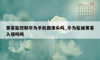 黑客能控制华为手机摄像头吗_华为能被黑客入侵吗吗