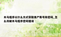 木马程序以什么方式获取用户账号和密码_怎么攻破木马程序密码错误