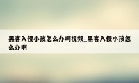 黑客入侵小孩怎么办啊视频_黑客入侵小孩怎么办啊