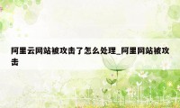 阿里云网站被攻击了怎么处理_阿里网站被攻击