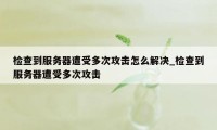 检查到服务器遭受多次攻击怎么解决_检查到服务器遭受多次攻击