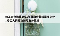 哈工大分数线2021年录取分数线是多少分_哈工大网络攻防专业分数线