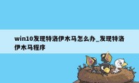 win10发现特洛伊木马怎么办_发现特洛伊木马程序