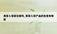 黑客入侵算犯罪吗_黑客入侵产品的危害有哪些