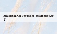 冰箱被黑客入侵了会怎么样_冰箱被黑客入侵了