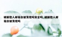 破解他人邮箱会被发现吗安全吗_破解他人邮箱会被发现吗